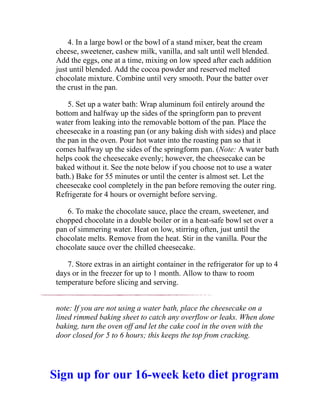 4. In a large bowl or the bowl of a stand mixer, beat the cream
cheese, sweetener, cashew milk, vanilla, and salt until well blended.
Add the eggs, one at a time, mixing on low speed after each addition
just until blended. Add the cocoa powder and reserved melted
chocolate mixture. Combine until very smooth. Pour the batter over
the crust in the pan.
5. Set up a water bath: Wrap aluminum foil entirely around the
bottom and halfway up the sides of the springform pan to prevent
water from leaking into the removable bottom of the pan. Place the
cheesecake in a roasting pan (or any baking dish with sides) and place
the pan in the oven. Pour hot water into the roasting pan so that it
comes halfway up the sides of the springform pan. (Note: A water bath
helps cook the cheesecake evenly; however, the cheesecake can be
baked without it. See the note below if you choose not to use a water
bath.) Bake for 55 minutes or until the center is almost set. Let the
cheesecake cool completely in the pan before removing the outer ring.
Refrigerate for 4 hours or overnight before serving.
6. To make the chocolate sauce, place the cream, sweetener, and
chopped chocolate in a double boiler or in a heat-safe bowl set over a
pan of simmering water. Heat on low, stirring often, just until the
chocolate melts. Remove from the heat. Stir in the vanilla. Pour the
chocolate sauce over the chilled cheesecake.
7. Store extras in an airtight container in the refrigerator for up to 4
days or in the freezer for up to 1 month. Allow to thaw to room
temperature before slicing and serving.
note: If you are not using a water bath, place the cheesecake on a
lined rimmed baking sheet to catch any overflow or leaks. When done
baking, turn the oven off and let the cake cool in the oven with the
door closed for 5 to 6 hours; this keeps the top from cracking.
Sign up for our 16-week keto diet program
 