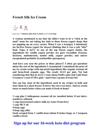 French Silk Ice Cream
prep time: 7 minutes, plus time to churn yield: 6 servings
A woman mentioned to me that she didn’t want to be a “stick in the
mud” mom for not taking her kids to those frozen yogurt shops that
are popping up on every corner. When I was a teenager, I mistakenly
ate fat-free frozen yogurt for dessert thinking that it was a safe “diet”
food. Nope, it isn’t! At one of the top frozen yogurt chains, the
ingredients for vanilla yogurt powder are pure crystalline fructose,
dextrose, maltodextrin, nonfat milk, yogurt powder, and micro-
encapsulated probiotic (Lactobacillus sporogenes).
And have you seen the prices at those places?! I often get questions
about the cost of the ingredients I recommend. I calculated the price of
my ice cream recipe with top-notch ingredients like organic coconut oil
and farm-fresh organic eggs. The result: $3.13 per pint. Not bad
considering that Ben & Jerry’s costs about $4.00 a pint and Cold Stone
Creamery’s costs $7.50 a pint—and it has 2 grams of trans fat!
You can buy most of the ingredients used in my recipes in bulk and
store them in a chest freezer to lower the cost even more. And ice cream
tastes so much better when you make it fresh at home!
¾ cup plus 2 tablespoons coconut oil (or unsalted butter if not dairy-
sensitive), softened
½ cup unsweetened cashew milk (or water if nut-free)
¼ cup MCT oil
4 large eggs
4 large egg yolks
Seeds scraped from 1 vanilla bean (about 8 inches long), or 1 teaspoon
vanilla extract
Sign up for our 16-week keto diet program
 
