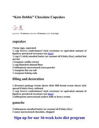“Keto Debbie” Chocolate Cupcakes
prep time: 15 minutes cook time: 20 minutes yield: 6 servings
cupcakes
3 large eggs, separated
¼ cup Swerve confectioners’-style sweetener or equivalent amount of
liquid or powdered sweetener (see here)
¼ cup (½ stick) unsalted butter (or coconut oil if dairy-free), melted but
not hot
1 teaspoon vanilla extract
½ cup blanched almond flour
2 tablespoons unsweetened cocoa powder
¼ teaspoon fine sea salt
¼ teaspoon baking soda
filling and decoration
1 (8-ounce) package cream cheese (Kite Hill brand cream cheese style
spread if dairy-free), softened
½ cup Swerve confectioners’-style sweetener or equivalent amount of
liquid or powdered sweetener (see here)
2 tablespoons unsweetened cashew milk or heavy cream
ganache
2 tablespoons unsalted butter (or coconut oil if dairy-free)
1 ounce unsweetened chocolate, chopped
Sign up for our 16-week keto diet program
 