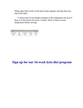 filling, pipe little swirls on the top of each cupcake, moving from one
end to the other.
6. Store extras in an airtight container in the refrigerator for up to 4
days or in the freezer for up to 1 month. Allow to thaw to room
temperature before serving.
Sign up for our 16-week keto diet program
 