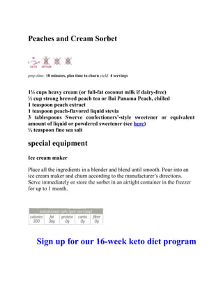 Peaches and Cream Sorbet
prep time: 10 minutes, plus time to churn yield: 4 servings
1½ cups heavy cream (or full-fat coconut milk if dairy-free)
½ cup strong brewed peach tea or Bai Panama Peach, chilled
1 teaspoon peach extract
1 teaspoon peach-flavored liquid stevia
3 tablespoons Swerve confectioners’-style sweetener or equivalent
amount of liquid or powdered sweetener (see here)
½ teaspoon fine sea salt
special equipment
Ice cream maker
Place all the ingredients in a blender and blend until smooth. Pour into an
ice cream maker and churn according to the manufacturer’s directions.
Serve immediately or store the sorbet in an airtight container in the freezer
for up to 1 month.
Sign up for our 16-week keto diet program
 