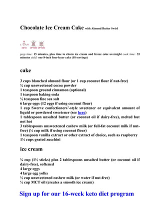 Chocolate Ice Cream Cake with Almond Butter Swirl
prep time: 15 minutes, plus time to churn ice cream and freeze cake overnight cook time: 35
minutes yield: one 8-inch four-layer cake (18 servings)
cake
3 cups blanched almond flour (or 1 cup coconut flour if nut-free)
¾ cup unsweetened cocoa powder
1 teaspoon ground cinnamon (optional)
1 teaspoon baking soda
½ teaspoon fine sea salt
6 large eggs (12 eggs if using coconut flour)
1 cup Swerve confectioners’-style sweetener or equivalent amount of
liquid or powdered sweetener (see here)
1 tablespoon unsalted butter (or coconut oil if dairy-free), melted but
not hot
3 tablespoons unsweetened cashew milk (or full-fat coconut milk if nut-
free) (½ cup milk if using coconut flour)
1 teaspoon vanilla extract or other extract of choice, such as raspberry
1½ cups grated zucchini
ice cream
¾ cup (1½ sticks) plus 2 tablespoons unsalted butter (or coconut oil if
dairy-free), softened
4 large eggs
4 large egg yolks
½ cup unsweetened cashew milk (or water if nut-free)
¼ cup MCT oil (creates a smooth ice cream)
Sign up for our 16-week keto diet program
 