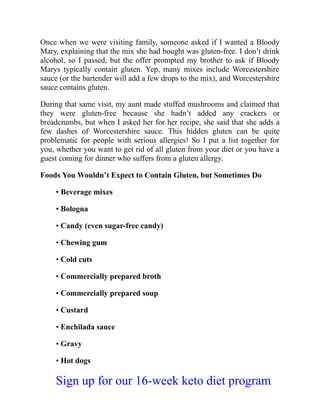 Once when we were visiting family, someone asked if I wanted a Bloody
Mary, explaining that the mix she had bought was gluten-free. I don’t drink
alcohol, so I passed, but the offer prompted my brother to ask if Bloody
Marys typically contain gluten. Yep, many mixes include Worcestershire
sauce (or the bartender will add a few drops to the mix), and Worcestershire
sauce contains gluten.
During that same visit, my aunt made stuffed mushrooms and claimed that
they were gluten-free because she hadn’t added any crackers or
breadcrumbs, but when I asked her for her recipe, she said that she adds a
few dashes of Worcestershire sauce. This hidden gluten can be quite
problematic for people with serious allergies! So I put a list together for
you, whether you want to get rid of all gluten from your diet or you have a
guest coming for dinner who suffers from a gluten allergy.
Foods You Wouldn’t Expect to Contain Gluten, but Sometimes Do
• Beverage mixes
• Bologna
• Candy (even sugar-free candy)
• Chewing gum
• Cold cuts
• Commercially prepared broth
• Commercially prepared soup
• Custard
• Enchilada sauce
• Gravy
• Hot dogs
Sign up for our 16-week keto diet program
 