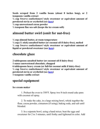 Seeds scraped from 2 vanilla beans (about 8 inches long), or 2
teaspoons vanilla extract
¼ cup Swerve confectioners’-style sweetener or equivalent amount of
powdered stevia or erythritol (see here)
¼ cup unsweetened cocoa powder
½ teaspoon fine sea salt (keeps the ice cream soft)
almond butter swirl (omit for nut-free)
½ cup almond butter, at room temperature
¼ cup (½ stick) unsalted butter (or coconut oil if dairy-free), melted
¼ cup Swerve confectioners’-style sweetener or equivalent amount of
liquid or powdered sweetener (see here)
chocolate glaze
2 tablespoons unsalted butter (or coconut oil if dairy-free)
1 ounce unsweetened chocolate, chopped
6 tablespoons heavy cream (or full-fat coconut milk if dairy-free)
¼ cup Swerve confectioners’-style sweetener or equivalent amount of
powdered stevia or erythritol (see here)
1 teaspoon vanilla extract
special equipment
Ice cream maker
1. Preheat the oven to 350°F. Spray two 8-inch round cake pans
with coconut oil spray.
2. To make the cake, in a large mixing bowl, whisk together the
flour, cocoa powder, cinnamon (if using), baking soda, and salt until
blended.
3. In a separate bowl, using a hand mixer, beat the eggs and
sweetener for 2 to 3 minutes, until frothy and lightened in color. Add
 