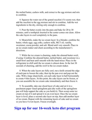 the melted butter, cashew milk, and extract to the egg mixture and mix
to combine.
4. Squeeze the water out of the grated zucchini if it seems wet, then
add the zucchini to the egg mixture and stir to combine. Add the wet
ingredients to the dry, stirring only enough to combine.
5. Pour the batter evenly into the pans and bake for 20 to 30
minutes, until a toothpick inserted in the center comes out clean. Allow
the cake layers to cool completely in the pans.
6. Meanwhile, make the ice cream layer: In a blender, combine the
butter, whole eggs, egg yolks, cashew milk, MCT oil, vanilla,
sweetener, cocoa powder, and salt. Blend until very smooth. Place in
an ice cream maker and churn according to the manufacturer’s
directions.
7. While the ice cream is churning, make the almond butter swirl,
if using: Combine the almond butter, melted butter, and sweetener in a
small bowl and beat until smooth with the hand mixer. Place in the
refrigerator to chill until the ice cream is almost done. In the last 30
seconds of churning, add the swirl to the ice cream maker.
8. When the cake layers are fully cool, run a knife around the edge
of each pan to loosen the cake, then tip the pan over and pop out the
cake. With a large sharp knife, cut each cake layer in half horizontally
to create 4 thin layers. At this point, the cake layers can be frozen, or
you can assemble the ice cream cake immediately and then freeze it.
9. To assemble, take one sliced layer of cake and set it in a
parchment paper–lined springform pan (the walls of the springform
pan will help support the cake as you build it). Then scoop some ice
cream on top of it and spread it in an even layer. Once the ice cream
layer is level, place a second cake layer on top, then add another layer
of ice cream. Repeat with the remaining layers of cake and ice cream
so you have 4 even layers. Freeze overnight.
Sign up for our 16-week keto diet program
 