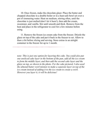 10. Once frozen, make the chocolate glaze: Place the butter and
chopped chocolate in a double boiler or in a heat-safe bowl set over a
pot of simmering water. Heat on medium, stirring often, until the
chocolate is just melted (don’t let it burn!), then add the cream,
sweetener, and vanilla. Stir until smooth and thick. Remove from the
heat and place in the refrigerator to cool for a few minutes before
using.
11. Remove the frozen ice cream cake from the freezer. Drizzle the
glaze on top of the cake and put it back in the freezer to set. Allow to
thaw a bit before slicing and serving. Store extras in an airtight
container in the freezer for up to 1 month.
note: This is just one option for layering this cake. You could also put
one unsliced cake layer in the bottom of the pan, add all the ice cream
to form the middle layer, and then add the second cake layer and the
glaze on top, as shown in the photo. For the cake pictured, I also used
the almond butter swirl mixture to make a separate layer on top of the
ice cream instead of adding it to the ice cream to create a swirl.
However you layer it, it will be delicious!
 