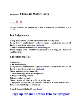 Deconstructed Chocolate Waffle Cones
prep time: 10 minutes (not including time to make ice cream) cook time: 20 minutes yield: 6
servings
hot fudge sauce
¾ cup heavy cream (or full-fat coconut milk if dairy-free)
⅓ cup Swerve confectioners’-style sweetener or equivalent amount of
liquid or powdered sweetener (see here)
2 ounces unsweetened chocolate, finely chopped
Seeds scraped from 1 vanilla bean (about 8 inches long), or 1 teaspoon
vanilla extract
chocolate waffles
4 large eggs
4 hard-boiled eggs
¼ cup Swerve confectioners’-style sweetener or equivalent amount of
liquid or powdered sweetener (see here)
¼ cup unsweetened cocoa powder
2 tablespoons egg white protein powder
¾ teaspoon baking powder
¼ teaspoon fine sea salt
¼ cup coconut oil, plus extra for the waffle iron
2 teaspoons vanilla extract (option: substitute almond extract for 1
teaspoon if not allergic to almonds)
1 batch French Silk Ice Cream (here)
Sign up for our 16-week keto diet program
 