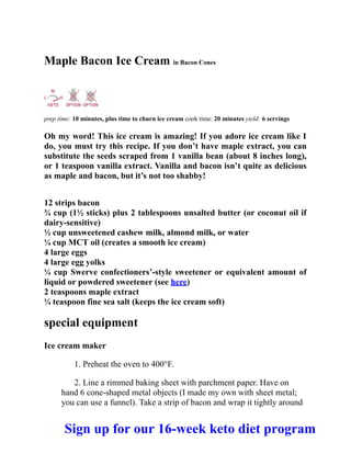 Maple Bacon Ice Cream in Bacon Cones
prep time: 10 minutes, plus time to churn ice cream cook time: 20 minutes yield: 6 servings
Oh my word! This ice cream is amazing! If you adore ice cream like I
do, you must try this recipe. If you don’t have maple extract, you can
substitute the seeds scraped from 1 vanilla bean (about 8 inches long),
or 1 teaspoon vanilla extract. Vanilla and bacon isn’t quite as delicious
as maple and bacon, but it’s not too shabby!
12 strips bacon
¾ cup (1½ sticks) plus 2 tablespoons unsalted butter (or coconut oil if
dairy-sensitive)
½ cup unsweetened cashew milk, almond milk, or water
¼ cup MCT oil (creates a smooth ice cream)
4 large eggs
4 large egg yolks
¼ cup Swerve confectioners’-style sweetener or equivalent amount of
liquid or powdered sweetener (see here)
2 teaspoons maple extract
¼ teaspoon fine sea salt (keeps the ice cream soft)
special equipment
Ice cream maker
1. Preheat the oven to 400°F.
2. Line a rimmed baking sheet with parchment paper. Have on
hand 6 cone-shaped metal objects (I made my own with sheet metal;
you can use a funnel). Take a strip of bacon and wrap it tightly around
Sign up for our 16-week keto diet program
 