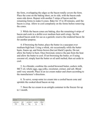 the form, overlapping the edges so the bacon totally covers the form.
Place the cone on the baking sheet, on its side, with the bacon ends
seam side down. Repeat with another 5 strips of bacon and the
remaining forms to make 6 cones. Bake for 15 to 20 minutes, until the
bacon is crisp. Allow to cool completely on the forms before removing
the cones.
3. While the bacon cones are baking, dice the remaining 6 strips of
bacon and cook in a skillet over medium heat until crispy. Set the
cooked bacon aside for use as a garnish; reserve the rendered bacon fat
for another purpose.
4. If browning the butter, place the butter in a saucepan over
medium-high heat. Using a whisk, stir occasionally while the butter
heats, foams up, and forms brown (but not black!) specks. Do not
allow the butter to burn. Once browned, remove the pan from the heat
and allow the butter to cool. If not browning the butter, or if using
coconut oil, simply heat the butter or oil until melted, then set aside to
cool.
5. In a blender, combine the cooled browned butter, cashew milk,
MCT oil, whole eggs, egg yolks, sweetener, extract, and salt. Blend
until very smooth. Place in an ice cream maker and churn according to
the manufacturer’s directions.
6. To serve, scoop some ice cream into a cooled bacon cone and
sprinkle the cooked diced bacon on top.
7. Store the ice cream in an airtight container in the freezer for up
to 1 month.
 
