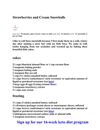 Strawberries and Cream Snowballs
prep time: 10 minutes, plus at least 1 hour to chill cook time: 12 minutes yield: 12 snowballs (1
per serving)
I like to call these snowballs because I first made them on a cold, wintry
day after making a snow fort with my little boys. We came in with
icicles hanging from our eyelashes and warmed up by baking these
beautiful little cakes.
cakes
2¾ cups blanched almond flour or 1 cup coconut flour
2 teaspoons baking powder
1 teaspoon baking soda
¾ teaspoon fine sea salt
¾ cup (1½ sticks) unsalted butter, softened
1½ cups Swerve confectioners’-style sweetener or equivalent amount of
liquid or powdered sweetener (see here)
3 large eggs (8 eggs if using coconut flour)
2 teaspoons strawberry extract
1½ cups sour cream
frosting
1½ cups (3 sticks) unsalted butter, softened
1½ (8-ounce) packages cream cheese or mascarpone cheese, softened
1½ cups Swerve confectioners’-style sweetener or equivalent amount of
liquid or powdered sweetener (see here)
2 tablespoons unsweetened cashew milk or almond milk
½ teaspoon strawberry extract
Sign up for our 16-week keto diet program
 