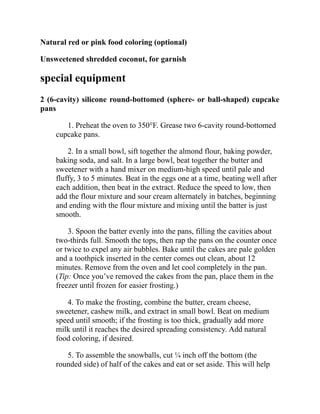 Natural red or pink food coloring (optional)
Unsweetened shredded coconut, for garnish
special equipment
2 (6-cavity) silicone round-bottomed (sphere- or ball-shaped) cupcake
pans
1. Preheat the oven to 350°F. Grease two 6-cavity round-bottomed
cupcake pans.
2. In a small bowl, sift together the almond flour, baking powder,
baking soda, and salt. In a large bowl, beat together the butter and
sweetener with a hand mixer on medium-high speed until pale and
fluffy, 3 to 5 minutes. Beat in the eggs one at a time, beating well after
each addition, then beat in the extract. Reduce the speed to low, then
add the flour mixture and sour cream alternately in batches, beginning
and ending with the flour mixture and mixing until the batter is just
smooth.
3. Spoon the batter evenly into the pans, filling the cavities about
two-thirds full. Smooth the tops, then rap the pans on the counter once
or twice to expel any air bubbles. Bake until the cakes are pale golden
and a toothpick inserted in the center comes out clean, about 12
minutes. Remove from the oven and let cool completely in the pan.
(Tip: Once you’ve removed the cakes from the pan, place them in the
freezer until frozen for easier frosting.)
4. To make the frosting, combine the butter, cream cheese,
sweetener, cashew milk, and extract in small bowl. Beat on medium
speed until smooth; if the frosting is too thick, gradually add more
milk until it reaches the desired spreading consistency. Add natural
food coloring, if desired.
5. To assemble the snowballs, cut ¼ inch off the bottom (the
rounded side) of half of the cakes and eat or set aside. This will help
 