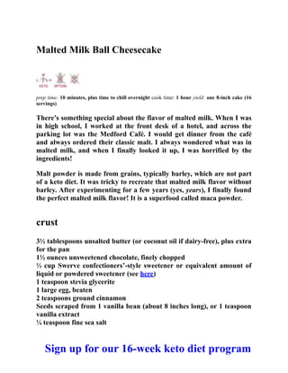 Malted Milk Ball Cheesecake
prep time: 10 minutes, plus time to chill overnight cook time: 1 hour yield: one 8-inch cake (16
servings)
There’s something special about the flavor of malted milk. When I was
in high school, I worked at the front desk of a hotel, and across the
parking lot was the Medford Café. I would get dinner from the café
and always ordered their classic malt. I always wondered what was in
malted milk, and when I finally looked it up, I was horrified by the
ingredients!
Malt powder is made from grains, typically barley, which are not part
of a keto diet. It was tricky to recreate that malted milk flavor without
barley. After experimenting for a few years (yes, years), I finally found
the perfect malted milk flavor! It is a superfood called maca powder.
crust
3½ tablespoons unsalted butter (or coconut oil if dairy-free), plus extra
for the pan
1½ ounces unsweetened chocolate, finely chopped
⅓ cup Swerve confectioners’-style sweetener or equivalent amount of
liquid or powdered sweetener (see here)
1 teaspoon stevia glycerite
1 large egg, beaten
2 teaspoons ground cinnamon
Seeds scraped from 1 vanilla bean (about 8 inches long), or 1 teaspoon
vanilla extract
¼ teaspoon fine sea salt
Sign up for our 16-week keto diet program
 