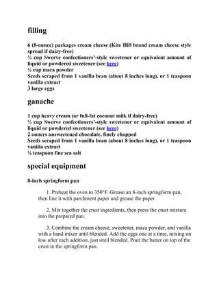 filling
6 (8-ounce) packages cream cheese (Kite Hill brand cream cheese style
spread if dairy-free)
¾ cup Swerve confectioners’-style sweetener or equivalent amount of
liquid or powdered sweetener (see here)
½ cup maca powder
Seeds scraped from 1 vanilla bean (about 8 inches long), or 1 teaspoon
vanilla extract
3 large eggs
ganache
1 cup heavy cream (or full-fat coconut milk if dairy-free)
⅓ cup Swerve confectioners’-style sweetener or equivalent amount of
liquid or powdered sweetener (see here)
2 ounces unsweetened chocolate, finely chopped
Seeds scraped from 1 vanilla bean (about 8 inches long), or 1 teaspoon
vanilla extract
⅛ teaspoon fine sea salt
special equipment
8-inch springform pan
1. Preheat the oven to 350°F. Grease an 8-inch springform pan,
then line it with parchment paper and grease the paper.
2. Mix together the crust ingredients, then press the crust mixture
into the prepared pan.
3. Combine the cream cheese, sweetener, maca powder, and vanilla
with a hand mixer until blended. Add the eggs one at a time, mixing on
low after each addition, just until blended. Pour the batter on top of the
crust in the springform pan.
 