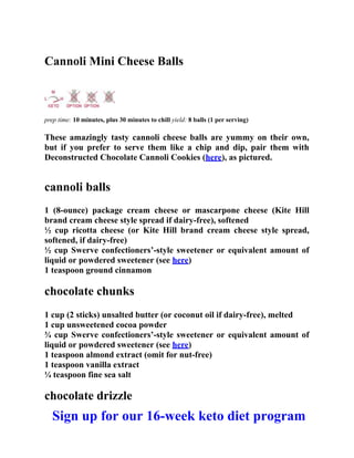 Cannoli Mini Cheese Balls
prep time: 10 minutes, plus 30 minutes to chill yield: 8 balls (1 per serving)
These amazingly tasty cannoli cheese balls are yummy on their own,
but if you prefer to serve them like a chip and dip, pair them with
Deconstructed Chocolate Cannoli Cookies (here), as pictured.
cannoli balls
1 (8-ounce) package cream cheese or mascarpone cheese (Kite Hill
brand cream cheese style spread if dairy-free), softened
½ cup ricotta cheese (or Kite Hill brand cream cheese style spread,
softened, if dairy-free)
½ cup Swerve confectioners’-style sweetener or equivalent amount of
liquid or powdered sweetener (see here)
1 teaspoon ground cinnamon
chocolate chunks
1 cup (2 sticks) unsalted butter (or coconut oil if dairy-free), melted
1 cup unsweetened cocoa powder
¾ cup Swerve confectioners’-style sweetener or equivalent amount of
liquid or powdered sweetener (see here)
1 teaspoon almond extract (omit for nut-free)
1 teaspoon vanilla extract
¼ teaspoon fine sea salt
chocolate drizzle
Sign up for our 16-week keto diet program
 