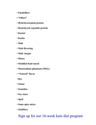 • Emulsifiers
• “Fillers”
• Hydrolyzed plant protein
• Hydrolyzed vegetable protein
• Kamut
• Kasha
• Malt
• Malt flavoring
• Malt vinegar
• Matzo
• Modified food starch
• Monosodium glutamate (MSG)
• “Natural” flavor
• Rye
• Seitan
• Semolina
• Soy sauce
• Spelt
• Some spice mixes
• Stabilizer
Sign up for our 16-week keto diet program
 