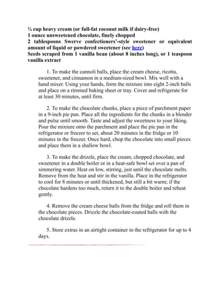 ¼ cup heavy cream (or full-fat coconut milk if dairy-free)
1 ounce unsweetened chocolate, finely chopped
2 tablespoons Swerve confectioners’-style sweetener or equivalent
amount of liquid or powdered sweetener (see here)
Seeds scraped from 1 vanilla bean (about 8 inches long), or 1 teaspoon
vanilla extract
1. To make the cannoli balls, place the cream cheese, ricotta,
sweetener, and cinnamon in a medium-sized bowl. Mix well with a
hand mixer. Using your hands, form the mixture into eight 2-inch balls
and place on a rimmed baking sheet or tray. Cover and refrigerate for
at least 30 minutes, until firm.
2. To make the chocolate chunks, place a piece of parchment paper
in a 9-inch pie pan. Place all the ingredients for the chunks in a blender
and pulse until smooth. Taste and adjust the sweetness to your liking.
Pour the mixture onto the parchment and place the pie pan in the
refrigerator or freezer to set, about 20 minutes in the fridge or 10
minutes in the freezer. Once hard, chop the chocolate into small pieces
and place them in a shallow bowl.
3. To make the drizzle, place the cream, chopped chocolate, and
sweetener in a double boiler or in a heat-safe bowl set over a pan of
simmering water. Heat on low, stirring, just until the chocolate melts.
Remove from the heat and stir in the vanilla. Place in the refrigerator
to cool for 8 minutes or until thickened, but still a bit warm; if the
chocolate hardens too much, return it to the double boiler and reheat
gently.
4. Remove the cream cheese balls from the fridge and roll them in
the chocolate pieces. Drizzle the chocolate-coated balls with the
chocolate drizzle.
5. Store extras in an airtight container in the refrigerator for up to 4
days.
 