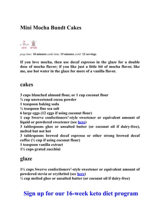 Mini Mocha Bundt Cakes
prep time: 10 minutes cook time: 15 minutes yield: 12 servings
If you love mocha, then use decaf espresso in the glaze for a double
dose of mocha flavor; if you like just a little bit of mocha flavor, like
me, use hot water in the glaze for more of a vanilla flavor.
cakes
3 cups blanched almond flour, or 1 cup coconut flour
¾ cup unsweetened cocoa powder
1 teaspoon baking soda
½ teaspoon fine sea salt
6 large eggs (12 eggs if using coconut flour)
1 cup Swerve confectioners’-style sweetener or equivalent amount of
liquid or powdered sweetener (see here)
3 tablespoons ghee or unsalted butter (or coconut oil if dairy-free),
melted but not hot
3 tablespoons brewed decaf espresso or other strong brewed decaf
coffee (½ cup if using coconut flour)
1 teaspoon vanilla extract
1½ cups grated zucchini
glaze
1½ cups Swerve confectioners’-style sweetener or equivalent amount of
powdered stevia or erythritol (see here)
¼ cup melted ghee or unsalted butter (or coconut oil if dairy-free)
Sign up for our 16-week keto diet program
 