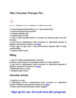 Mint Chocolate Whoopie Pies
prep time: 10 minutes cook time: 12 minutes yield: 6 pies (1 per serving)
1¼ cups blanched almond flour, or ½ cup coconut flour
¼ cup unsweetened cocoa powder
½ teaspoon baking soda
¼ teaspoon fine sea salt
¼ cup (½ stick) unsalted butter or coconut oil, softened, plus extra for
the pans
⅓ cup Swerve confectioners’-style sweetener or equivalent amount of
liquid or powdered sweetener (see here)
3 large eggs (6 eggs and ¼ cup unsweetened almond milk if using
coconut flour)
1 teaspoon mint extract
filling
¾ cup (1½ sticks) unsalted butter, softened
6 ounces cream cheese or mascarpone cheese (¾ cup), softened
¾ cup Swerve confectioners’-style sweetener or equivalent amount of
liquid or powdered sweetener (see here)
1 tablespoon heavy cream
1 teaspoon mint extract
chocolate drizzle
¼ cup heavy cream
2 tablespoons Swerve confectioners’-style sweetener or equivalent
amount of liquid or powdered sweetener (see here)
½ ounce unsweetened chocolate, finely chopped
Sign up for our 16-week keto diet program
 