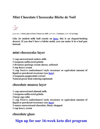 Mint Chocolate Cheesecake Bûche de Noël
prep time: 1 hour, plus at least 3 hours to chill cook time: 2 minutes yield: 12 servings
Like its malted milk ball cousin on here, this is an elegant-looking
dessert. If you don’t have a bûche mold, you can make it in a loaf pan
instead.
mint cheesecake layer
½ cup unsweetened cashew milk
1 teaspoon unflavored gelatin
1 (8-ounce) package cream cheese, softened
1 cup heavy cream
¾ cup Swerve confectioners’-style sweetener or equivalent amount of
liquid or powdered sweetener (see here)
2 teaspoons peppermint extract
Natural green food coloring (optional)
chocolate mousse layer
¼ cup unsweetened almond milk
1 teaspoon unflavored gelatin
3 large egg yolks
½ cup Swerve confectioners’-style sweetener or equivalent amount of
liquid or powdered sweetener (see here)
3 ounces unsweetened chocolate, finely chopped
1 cup heavy cream
chocolate glaze
Sign up for our 16-week keto diet program
 
