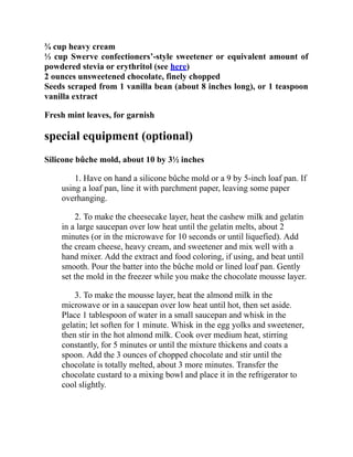 ¾ cup heavy cream
⅓ cup Swerve confectioners’-style sweetener or equivalent amount of
powdered stevia or erythritol (see here)
2 ounces unsweetened chocolate, finely chopped
Seeds scraped from 1 vanilla bean (about 8 inches long), or 1 teaspoon
vanilla extract
Fresh mint leaves, for garnish
special equipment (optional)
Silicone bûche mold, about 10 by 3½ inches
1. Have on hand a silicone bûche mold or a 9 by 5-inch loaf pan. If
using a loaf pan, line it with parchment paper, leaving some paper
overhanging.
2. To make the cheesecake layer, heat the cashew milk and gelatin
in a large saucepan over low heat until the gelatin melts, about 2
minutes (or in the microwave for 10 seconds or until liquefied). Add
the cream cheese, heavy cream, and sweetener and mix well with a
hand mixer. Add the extract and food coloring, if using, and beat until
smooth. Pour the batter into the bûche mold or lined loaf pan. Gently
set the mold in the freezer while you make the chocolate mousse layer.
3. To make the mousse layer, heat the almond milk in the
microwave or in a saucepan over low heat until hot, then set aside.
Place 1 tablespoon of water in a small saucepan and whisk in the
gelatin; let soften for 1 minute. Whisk in the egg yolks and sweetener,
then stir in the hot almond milk. Cook over medium heat, stirring
constantly, for 5 minutes or until the mixture thickens and coats a
spoon. Add the 3 ounces of chopped chocolate and stir until the
chocolate is totally melted, about 3 more minutes. Transfer the
chocolate custard to a mixing bowl and place it in the refrigerator to
cool slightly.
 