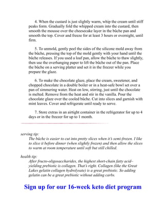 4. When the custard is just slightly warm, whip the cream until stiff
peaks form. Gradually fold the whipped cream into the custard, then
smooth the mousse over the cheesecake layer in the bûche pan and
smooth the top. Cover and freeze for at least 3 hours or overnight, until
firm.
5. To unmold, gently peel the sides of the silicone mold away from
the bûche, pressing the top of the mold gently with your hand until the
bûche releases. If you used a loaf pan, allow the bûche to thaw slightly,
then use the overhanging paper to lift the bûche out of the pan. Place
the bûche on a serving platter and set it in the freezer while you
prepare the glaze.
6. To make the chocolate glaze, place the cream, sweetener, and
chopped chocolate in a double boiler or in a heat-safe bowl set over a
pan of simmering water. Heat on low, stirring, just until the chocolate
is melted. Remove from the heat and stir in the vanilla. Pour the
chocolate glaze over the cooled bûche. Cut into slices and garnish with
mint leaves. Cover and refrigerate until ready to serve.
7. Store extras in an airtight container in the refrigerator for up to 4
days or in the freezer for up to 1 month.
serving tip:
The bûche is easier to cut into pretty slices when it’s semi-frozen. I like
to slice it before dinner (when slightly frozen) and then allow the slices
to warm at room temperature until soft but still chilled.
health tip:
After fructo-oligosaccharides, the highest short-chain fatty acid–
yielding prebiotic is collagen. That’s right. Collagen (like the Great
Lakes gelatin collagen hydrolysate) is a great prebiotic. So adding
gelatin can be a great prebiotic without adding carbs.
Sign up for our 16-week keto diet program
 