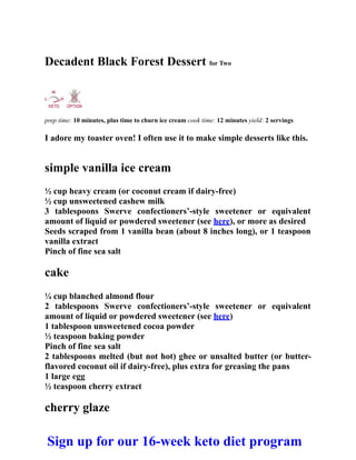 Decadent Black Forest Dessert for Two
prep time: 10 minutes, plus time to churn ice cream cook time: 12 minutes yield: 2 servings
I adore my toaster oven! I often use it to make simple desserts like this.
simple vanilla ice cream
½ cup heavy cream (or coconut cream if dairy-free)
½ cup unsweetened cashew milk
3 tablespoons Swerve confectioners’-style sweetener or equivalent
amount of liquid or powdered sweetener (see here), or more as desired
Seeds scraped from 1 vanilla bean (about 8 inches long), or 1 teaspoon
vanilla extract
Pinch of fine sea salt
cake
¼ cup blanched almond flour
2 tablespoons Swerve confectioners’-style sweetener or equivalent
amount of liquid or powdered sweetener (see here)
1 tablespoon unsweetened cocoa powder
½ teaspoon baking powder
Pinch of fine sea salt
2 tablespoons melted (but not hot) ghee or unsalted butter (or butter-
flavored coconut oil if dairy-free), plus extra for greasing the pans
1 large egg
½ teaspoon cherry extract
cherry glaze
Sign up for our 16-week keto diet program
 