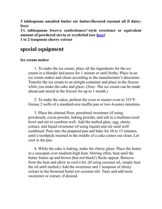 3 tablespoons unsalted butter (or butter-flavored coconut oil if dairy-
free)
1½ tablespoons Swerve confectioners’-style sweetener or equivalent
amount of powdered stevia or erythritol (see here)
1 to 2 teaspoons cherry extract
special equipment
Ice cream maker
1. To make the ice cream, place all the ingredients for the ice
cream in a blender and puree for 1 minute or until frothy. Place in an
ice cream maker and churn according to the manufacturer’s directions.
Transfer the ice cream to an airtight container and place in the freezer
while you make the cake and glaze. (Note: The ice cream can be made
ahead and stored in the freezer for up to 1 month.)
2. To make the cakes, preheat the oven or toaster oven to 325°F.
Grease 2 wells of a standard-size muffin pan or two 4-ounce ramekins.
3. Place the almond flour, powdered sweetener (if using
powdered), cocoa powder, baking powder, and salt in a medium-sized
bowl and stir to combine well. Add the melted ghee, egg, cherry
extract, and liquid sweetener (if using liquid) and stir until well
combined. Pour into the prepared pan and bake for 10 to 13 minutes,
until a toothpick inserted in the middle of a cake comes out clean. Let
cool in the pan.
4. While the cake is baking, make the cherry glaze: Place the butter
in a saucepan over medium-high heat. Stirring often, heat until the
butter foams up and brown (but not black!) flecks appear. Remove
from the heat and allow to cool a bit. (If using coconut oil, simply heat
the oil until melted.) Add the sweetener and 1 teaspoon of cherry
extract to the browned butter (or coconut oil). Taste and add more
sweetener or extract, if desired.
 