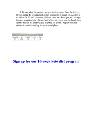 5. To assemble the dessert, remove the ice cream from the freezer.
(If you made the ice cream ahead of time and it’s frozen solid, allow it
to soften for 15 to 25 minutes.) Slice a cake into 4 wedges and arrange
them in a serving bowl. Scoop half of the ice cream into the bowl, then
drizzle half of the cherry glaze over the ice cream. Repeat with the
other cake and remaining ice cream and glaze.
Sign up for our 16-week keto diet program
 