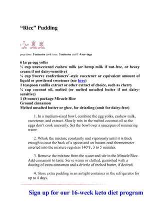 “Rice” Pudding
prep time: 5 minutes cook time: 5 minutes yield: 4 servings
6 large egg yolks
½ cup unsweetened cashew milk (or hemp milk if nut-free, or heavy
cream if not dairy-sensitive)
¼ cup Swerve confectioners’-style sweetener or equivalent amount of
liquid or powdered sweetener (see here)
1 teaspoon vanilla extract or other extract of choice, such as cherry
¼ cup coconut oil, melted (or melted unsalted butter if not dairy-
sensitive)
1 (8-ounce) package Miracle Rice
Ground cinnamon
Melted unsalted butter or ghee, for drizzling (omit for dairy-free)
1. In a medium-sized bowl, combine the egg yolks, cashew milk,
sweetener, and extract. Slowly mix in the melted coconut oil so the
eggs don’t cook unevenly. Set the bowl over a saucepan of simmering
water.
2. Whisk the mixture constantly and vigorously until it is thick
enough to coat the back of a spoon and an instant-read thermometer
inserted into the mixture registers 140°F, 3 to 5 minutes.
3. Remove the mixture from the water and stir in the Miracle Rice.
Add cinnamon to taste. Serve warm or chilled, garnished with a
dusting of extra cinnamon and a drizzle of melted butter, if desired.
4. Store extra pudding in an airtight container in the refrigerator for
up to 4 days.
Sign up for our 16-week keto diet program
 