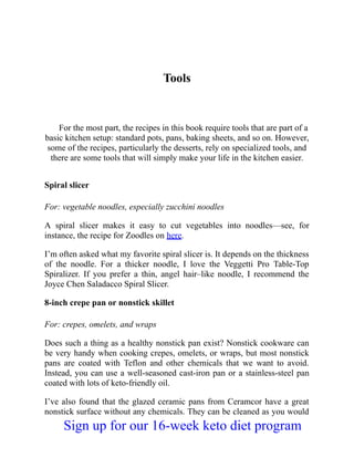 Tools
For the most part, the recipes in this book require tools that are part of a
basic kitchen setup: standard pots, pans, baking sheets, and so on. However,
some of the recipes, particularly the desserts, rely on specialized tools, and
there are some tools that will simply make your life in the kitchen easier.
Spiral slicer
For: vegetable noodles, especially zucchini noodles
A spiral slicer makes it easy to cut vegetables into noodles—see, for
instance, the recipe for Zoodles on here.
I’m often asked what my favorite spiral slicer is. It depends on the thickness
of the noodle. For a thicker noodle, I love the Veggetti Pro Table-Top
Spiralizer. If you prefer a thin, angel hair–like noodle, I recommend the
Joyce Chen Saladacco Spiral Slicer.
8-inch crepe pan or nonstick skillet
For: crepes, omelets, and wraps
Does such a thing as a healthy nonstick pan exist? Nonstick cookware can
be very handy when cooking crepes, omelets, or wraps, but most nonstick
pans are coated with Teflon and other chemicals that we want to avoid.
Instead, you can use a well-seasoned cast-iron pan or a stainless-steel pan
coated with lots of keto-friendly oil.
I’ve also found that the glazed ceramic pans from Ceramcor have a great
nonstick surface without any chemicals. They can be cleaned as you would
Sign up for our 16-week keto diet program
 
