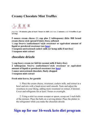 Creamy Chocolate Mint Truffles
prep time: 10 minutes, plus at least 3 hours to chill cook time: 2 minutes yield: 8 truffles (1 per
serving)
5 ounces cream cheese (½ cup plus 2 tablespoons) (Kite Hill brand
cream cheese style spread if dairy-free), softened
¼ cup Swerve confectioners’-style sweetener or equivalent amount of
liquid or powdered sweetener (see here)
1 teaspoon unsweetened cashew milk (or hemp milk if nut-free)
1 teaspoon mint extract
chocolate drizzle
¼ cup heavy cream (or full-fat coconut milk if dairy-free)
2 tablespoons Swerve confectioners’-style sweetener or equivalent
amount of liquid or powdered sweetener (see here)
1 ounce unsweetened chocolate, finely chopped
1 teaspoon mint extract
Fresh mint leaves, for garnish
1. Place the cream cheese, sweetener, cashew milk, and extract in a
bowl and mix with a hand mixer until smooth. Taste and adjust the
sweetness to your liking, adding more sweetener or extract, if desired.
Cover and refrigerate for at least 3 hours or overnight.
2. Using a mini ice cream scooper or spoon, scoop out 1-inch balls
of the mixture. Place the balls on a serving platter. Place the platter in
the refrigerator while you make the chocolate drizzle.
Sign up for our 16-week keto diet program
 