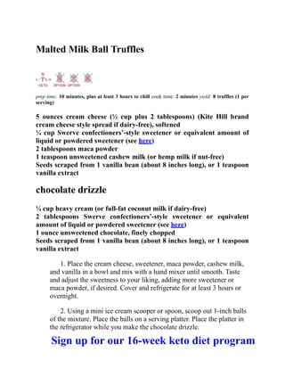 Malted Milk Ball Truffles
prep time: 10 minutes, plus at least 3 hours to chill cook time: 2 minutes yield: 8 truffles (1 per
serving)
5 ounces cream cheese (½ cup plus 2 tablespoons) (Kite Hill brand
cream cheese style spread if dairy-free), softened
¼ cup Swerve confectioners’-style sweetener or equivalent amount of
liquid or powdered sweetener (see here)
2 tablespoons maca powder
1 teaspoon unsweetened cashew milk (or hemp milk if nut-free)
Seeds scraped from 1 vanilla bean (about 8 inches long), or 1 teaspoon
vanilla extract
chocolate drizzle
¼ cup heavy cream (or full-fat coconut milk if dairy-free)
2 tablespoons Swerve confectioners’-style sweetener or equivalent
amount of liquid or powdered sweetener (see here)
1 ounce unsweetened chocolate, finely chopped
Seeds scraped from 1 vanilla bean (about 8 inches long), or 1 teaspoon
vanilla extract
1. Place the cream cheese, sweetener, maca powder, cashew milk,
and vanilla in a bowl and mix with a hand mixer until smooth. Taste
and adjust the sweetness to your liking, adding more sweetener or
maca powder, if desired. Cover and refrigerate for at least 3 hours or
overnight.
2. Using a mini ice cream scooper or spoon, scoop out 1-inch balls
of the mixture. Place the balls on a serving platter. Place the platter in
the refrigerator while you make the chocolate drizzle.
Sign up for our 16-week keto diet program
 