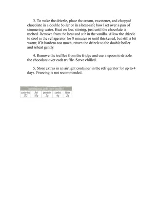 3. To make the drizzle, place the cream, sweetener, and chopped
chocolate in a double boiler or in a heat-safe bowl set over a pan of
simmering water. Heat on low, stirring, just until the chocolate is
melted. Remove from the heat and stir in the vanilla. Allow the drizzle
to cool in the refrigerator for 8 minutes or until thickened, but still a bit
warm; if it hardens too much, return the drizzle to the double boiler
and reheat gently.
4. Remove the truffles from the fridge and use a spoon to drizzle
the chocolate over each truffle. Serve chilled.
5. Store extras in an airtight container in the refrigerator for up to 4
days. Freezing is not recommended.
 