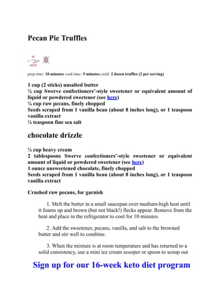 Pecan Pie Truffles
prep time: 10 minutes cook time: 5 minutes yield: 2 dozen truffles (2 per serving)
1 cup (2 sticks) unsalted butter
¼ cup Swerve confectioners’-style sweetener or equivalent amount of
liquid or powdered sweetener (see here)
¼ cup raw pecans, finely chopped
Seeds scraped from 1 vanilla bean (about 8 inches long), or 1 teaspoon
vanilla extract
¼ teaspoon fine sea salt
chocolate drizzle
¼ cup heavy cream
2 tablespoons Swerve confectioners’-style sweetener or equivalent
amount of liquid or powdered sweetener (see here)
1 ounce unsweetened chocolate, finely chopped
Seeds scraped from 1 vanilla bean (about 8 inches long), or 1 teaspoon
vanilla extract
Crushed raw pecans, for garnish
1. Melt the butter in a small saucepan over medium-high heat until
it foams up and brown (but not black!) flecks appear. Remove from the
heat and place in the refrigerator to cool for 10 minutes.
2. Add the sweetener, pecans, vanilla, and salt to the browned
butter and stir well to combine.
3. When the mixture is at room temperature and has returned to a
solid consistency, use a mini ice cream scooper or spoon to scoop out
Sign up for our 16-week keto diet program
 
