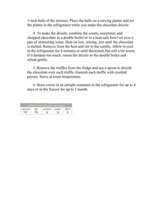1-inch balls of the mixture. Place the balls on a serving platter and set
the platter in the refrigerator while you make the chocolate drizzle.
4. To make the drizzle, combine the cream, sweetener, and
chopped chocolate in a double boiler or in a heat-safe bowl set over a
pan of simmering water. Heat on low, stirring, just until the chocolate
is melted. Remove from the heat and stir in the vanilla. Allow to cool
in the refrigerator for 8 minutes or until thickened, but still a bit warm;
if it hardens too much, return the drizzle to the double boiler and
reheat gently.
5. Remove the truffles from the fridge and use a spoon to drizzle
the chocolate over each truffle. Garnish each truffle with crushed
pecans. Serve at room temperature.
6. Store extras in an airtight container in the refrigerator for up to 4
days or in the freezer for up to 1 month.
 
