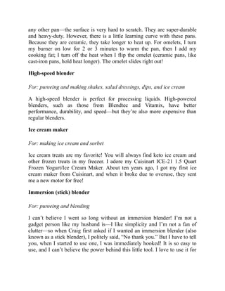 any other pan—the surface is very hard to scratch. They are super-durable
and heavy-duty. However, there is a little learning curve with these pans.
Because they are ceramic, they take longer to heat up. For omelets, I turn
my burner on low for 2 or 3 minutes to warm the pan, then I add my
cooking fat; I turn off the heat when I flip the omelet (ceramic pans, like
cast-iron pans, hold heat longer). The omelet slides right out!
High-speed blender
For: pureeing and making shakes, salad dressings, dips, and ice cream
A high-speed blender is perfect for processing liquids. High-powered
blenders, such as those from Blendtec and Vitamix, have better
performance, durability, and speed—but they’re also more expensive than
regular blenders.
Ice cream maker
For: making ice cream and sorbet
Ice cream treats are my favorite! You will always find keto ice cream and
other frozen treats in my freezer. I adore my Cuisinart ICE-21 1.5 Quart
Frozen Yogurt/Ice Cream Maker. About ten years ago, I got my first ice
cream maker from Cuisinart, and when it broke due to overuse, they sent
me a new motor for free!
Immersion (stick) blender
For: pureeing and blending
I can’t believe I went so long without an immersion blender! I’m not a
gadget person like my husband is—I like simplicity and I’m not a fan of
clutter—so when Craig first asked if I wanted an immersion blender (also
known as a stick blender), I politely said, “No thank you.” But I have to tell
you, when I started to use one, I was immediately hooked! It is so easy to
use, and I can’t believe the power behind this little tool. I love to use it for
 