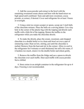 2. Add the cocoa powder and extract to the bowl with the
remaining sweetened cream cheese and beat with the hand mixer on
high speed until combined. Taste and add more sweetener, cocoa
powder, or extract, if desired. Cover and refrigerate for at least 3 hours
or overnight.
3. Using a mini ice cream scooper or spoon, scoop out 1-inch balls
of the chocolate mixture. Place the balls on a serving platter. Cut a tiny
hole in the corner of the plastic bag with the topping and drizzle each
truffle with a little bit of the topping. Return the truffles to the
refrigerator while you make the chocolate drizzle.
4. To make the drizzle, place the cream, sweetener, and chopped
chocolate in a double boiler or in a heat-safe bowl set over a pan of
simmering water. Heat on low, stirring, just until the chocolate is
melted. Remove from the heat and stir in the extract. Allow to cool in
the refrigerator for 8 minutes or until thickened, but still a bit warm; if
it hardens too much, return it to the double boiler and reheat gently.
5. Remove the truffles from the fridge and use a spoon to drizzle
the chocolate over each truffle. Dust each truffle with cocoa powder.
Serve chilled.
6. Store extras in an airtight container in the refrigerator for up to 4
days. Freezing is not recommended.
 