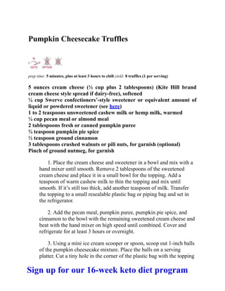 Pumpkin Cheesecake Truffles
prep time: 5 minutes, plus at least 3 hours to chill yield: 8 truffles (1 per serving)
5 ounces cream cheese (½ cup plus 2 tablespoons) (Kite Hill brand
cream cheese style spread if dairy-free), softened
¼ cup Swerve confectioners’-style sweetener or equivalent amount of
liquid or powdered sweetener (see here)
1 to 2 teaspoons unsweetened cashew milk or hemp milk, warmed
¼ cup pecan meal or almond meal
2 tablespoons fresh or canned pumpkin puree
¾ teaspoon pumpkin pie spice
½ teaspoon ground cinnamon
3 tablespoons crushed walnuts or pili nuts, for garnish (optional)
Pinch of ground nutmeg, for garnish
1. Place the cream cheese and sweetener in a bowl and mix with a
hand mixer until smooth. Remove 2 tablespoons of the sweetened
cream cheese and place it in a small bowl for the topping. Add a
teaspoon of warm cashew milk to thin the topping and mix until
smooth. If it’s still too thick, add another teaspoon of milk. Transfer
the topping to a small resealable plastic bag or piping bag and set in
the refrigerator.
2. Add the pecan meal, pumpkin puree, pumpkin pie spice, and
cinnamon to the bowl with the remaining sweetened cream cheese and
beat with the hand mixer on high speed until combined. Cover and
refrigerate for at least 3 hours or overnight.
3. Using a mini ice cream scooper or spoon, scoop out 1-inch balls
of the pumpkin cheesecake mixture. Place the balls on a serving
platter. Cut a tiny hole in the corner of the plastic bag with the topping
Sign up for our 16-week keto diet program
 