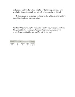 and drizzle each truffle with a little bit of the topping. Sprinkle with
crushed walnuts, if desired, and a touch of nutmeg. Serve chilled.
4. Store extras in an airtight container in the refrigerator for up to 4
days. Freezing is not recommended.
tip: I used leftover pumpkin puree that I had in my freezer, which had a
bit of liquid in the container. If you use frozen puree, make sure to
drain the excess liquid or the truffles will be too soft.
 