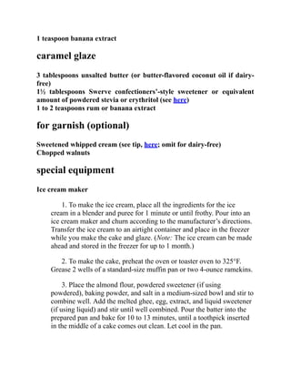 1 teaspoon banana extract
caramel glaze
3 tablespoons unsalted butter (or butter-flavored coconut oil if dairy-
free)
1½ tablespoons Swerve confectioners’-style sweetener or equivalent
amount of powdered stevia or erythritol (see here)
1 to 2 teaspoons rum or banana extract
for garnish (optional)
Sweetened whipped cream (see tip, here; omit for dairy-free)
Chopped walnuts
special equipment
Ice cream maker
1. To make the ice cream, place all the ingredients for the ice
cream in a blender and puree for 1 minute or until frothy. Pour into an
ice cream maker and churn according to the manufacturer’s directions.
Transfer the ice cream to an airtight container and place in the freezer
while you make the cake and glaze. (Note: The ice cream can be made
ahead and stored in the freezer for up to 1 month.)
2. To make the cake, preheat the oven or toaster oven to 325°F.
Grease 2 wells of a standard-size muffin pan or two 4-ounce ramekins.
3. Place the almond flour, powdered sweetener (if using
powdered), baking powder, and salt in a medium-sized bowl and stir to
combine well. Add the melted ghee, egg, extract, and liquid sweetener
(if using liquid) and stir until well combined. Pour the batter into the
prepared pan and bake for 10 to 13 minutes, until a toothpick inserted
in the middle of a cake comes out clean. Let cool in the pan.
 