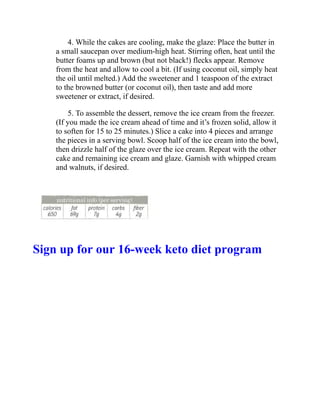 4. While the cakes are cooling, make the glaze: Place the butter in
a small saucepan over medium-high heat. Stirring often, heat until the
butter foams up and brown (but not black!) flecks appear. Remove
from the heat and allow to cool a bit. (If using coconut oil, simply heat
the oil until melted.) Add the sweetener and 1 teaspoon of the extract
to the browned butter (or coconut oil), then taste and add more
sweetener or extract, if desired.
5. To assemble the dessert, remove the ice cream from the freezer.
(If you made the ice cream ahead of time and it’s frozen solid, allow it
to soften for 15 to 25 minutes.) Slice a cake into 4 pieces and arrange
the pieces in a serving bowl. Scoop half of the ice cream into the bowl,
then drizzle half of the glaze over the ice cream. Repeat with the other
cake and remaining ice cream and glaze. Garnish with whipped cream
and walnuts, if desired.
Sign up for our 16-week keto diet program
 