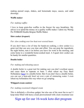 making pureed soups, shakes, and homemade mayo, sauces, and salad
dressings.
Waffle maker
For: making waffles
I love to keep grain-free waffles in the freezer for easy breakfasts. My
advice is to spend the money on a quality waffle maker. I adore my Waring
Pro WMK600 Double Belgian Waffle Maker.
Slow cooker (6-quart)
For: slow cooking over low heat over several hours
If you don’t have a lot of time for hands-on cooking, a slow cooker is a
great tool that can save you time and effort. You can prep the ingredients
the night before, turn it on before you leave for work in the morning, and
come home to a wonderful home-cooked meal. A 4-quart slow cooker can
be handy for smaller quantities.
Double boiler
For: making and reheating sauces
A double boiler is a great tool for making sure you don’t overheat sauces
and cause them to separate or burn. I often reheat my Easy Basil
Hollandaise (here) in a double boiler. But if you don’t have a double boiler,
you can use a heat-safe bowl set over a pot of simmering water. I even
reheat my hollandaise this way when we go camping.
Whipped cream canister
For: making sweetened whipped cream
This is definitely a frivolous gadget, but also one of the most fun to use! I
keep mine filled with heavy cream presweetened with a keto sweetener (see
Sign up for our 16-week keto diet program
 