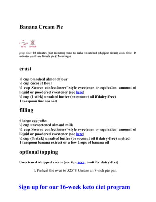 Banana Cream Pie
prep time: 10 minutes (not including time to make sweetened whipped cream) cook time: 15
minutes yield: one 8-inch pie (12 servings)
crust
¾ cup blanched almond flour
¼ cup coconut flour
½ cup Swerve confectioners’-style sweetener or equivalent amount of
liquid or powdered sweetener (see here)
½ cup (1 stick) unsalted butter (or coconut oil if dairy-free)
1 teaspoon fine sea salt
filling
6 large egg yolks
½ cup unsweetened almond milk
¼ cup Swerve confectioners’-style sweetener or equivalent amount of
liquid or powdered sweetener (see here)
¼ cup (½ stick) unsalted butter (or coconut oil if dairy-free), melted
1 teaspoon banana extract or a few drops of banana oil
optional topping
Sweetened whipped cream (see tip, here; omit for dairy-free)
1. Preheat the oven to 325°F. Grease an 8-inch pie pan.
Sign up for our 16-week keto diet program
 