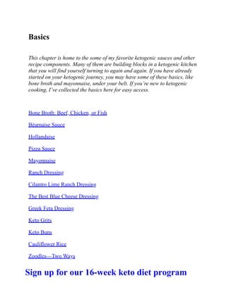 Basics
This chapter is home to the some of my favorite ketogenic sauces and other
recipe components. Many of them are building blocks in a ketogenic kitchen
that you will find yourself turning to again and again. If you have already
started on your ketogenic journey, you may have some of these basics, like
bone broth and mayonnaise, under your belt. If you’re new to ketogenic
cooking, I’ve collected the basics here for easy access.
Bone Broth: Beef, Chicken, or Fish
Béarnaise Sauce
Hollandaise
Pizza Sauce
Mayonnaise
Ranch Dressing
Cilantro Lime Ranch Dressing
The Best Blue Cheese Dressing
Greek Feta Dressing
Keto Grits
Keto Buns
Cauliflower Rice
Zoodles—Two Ways
Sign up for our 16-week keto diet program
 