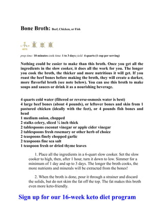 Bone Broth: Beef, Chicken, or Fish
prep time: 10 minutes cook time: 1 to 3 days yield: 4 quarts (1 cup per serving)
Nothing could be easier to make than this broth. Once you get all the
ingredients in the slow cooker, it does all the work for you. The longer
you cook the broth, the thicker and more nutritious it will get. If you
roast the beef bones before making the broth, they will create a darker,
more flavorful broth (see note below). You can use this broth to make
soups and sauces or drink it as a nourishing beverage.
4 quarts cold water (filtered or reverse-osmosis water is best)
4 large beef bones (about 4 pounds), or leftover bones and skin from 1
pastured chicken (ideally with the feet), or 4 pounds fish bones and
head
1 medium onion, chopped
2 stalks celery, sliced ¼ inch thick
2 tablespoons coconut vinegar or apple cider vinegar
2 tablespoons fresh rosemary or other herb of choice
2 teaspoons finely chopped garlic
2 teaspoons fine sea salt
1 teaspoon fresh or dried thyme leaves
1. Place all the ingredients in a 6-quart slow cooker. Set the slow
cooker to high, then, after 1 hour, turn it down to low. Simmer for a
minimum of 1 day and up to 3 days. The longer the broth cooks, the
more nutrients and minerals will be extracted from the bones!
2. When the broth is done, pour it through a strainer and discard
the solids, but do not skim the fat off the top. The fat makes this broth
even more keto-friendly.
Sign up for our 16-week keto diet program
 