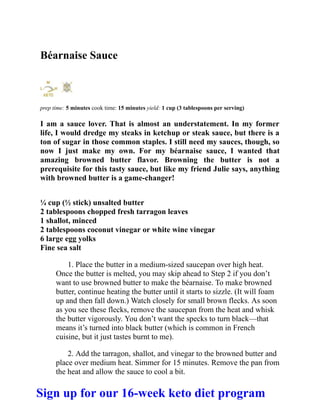 Béarnaise Sauce
prep time: 5 minutes cook time: 15 minutes yield: 1 cup (3 tablespoons per serving)
I am a sauce lover. That is almost an understatement. In my former
life, I would dredge my steaks in ketchup or steak sauce, but there is a
ton of sugar in those common staples. I still need my sauces, though, so
now I just make my own. For my béarnaise sauce, I wanted that
amazing browned butter flavor. Browning the butter is not a
prerequisite for this tasty sauce, but like my friend Julie says, anything
with browned butter is a game-changer!
¼ cup (½ stick) unsalted butter
2 tablespoons chopped fresh tarragon leaves
1 shallot, minced
2 tablespoons coconut vinegar or white wine vinegar
6 large egg yolks
Fine sea salt
1. Place the butter in a medium-sized saucepan over high heat.
Once the butter is melted, you may skip ahead to Step 2 if you don’t
want to use browned butter to make the béarnaise. To make browned
butter, continue heating the butter until it starts to sizzle. (It will foam
up and then fall down.) Watch closely for small brown flecks. As soon
as you see these flecks, remove the saucepan from the heat and whisk
the butter vigorously. You don’t want the specks to turn black—that
means it’s turned into black butter (which is common in French
cuisine, but it just tastes burnt to me).
2. Add the tarragon, shallot, and vinegar to the browned butter and
place over medium heat. Simmer for 15 minutes. Remove the pan from
the heat and allow the sauce to cool a bit.
Sign up for our 16-week keto diet program
 