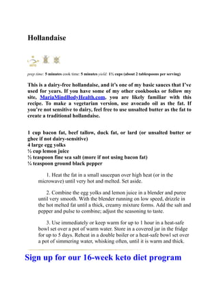 Hollandaise
prep time: 5 minutes cook time: 5 minutes yield: 1½ cups (about 2 tablespoons per serving)
This is a dairy-free hollandaise, and it’s one of my basic sauces that I’ve
used for years. If you have some of my other cookbooks or follow my
site, MariaMindBodyHealth.com, you are likely familiar with this
recipe. To make a vegetarian version, use avocado oil as the fat. If
you’re not sensitive to dairy, feel free to use unsalted butter as the fat to
create a traditional hollandaise.
1 cup bacon fat, beef tallow, duck fat, or lard (or unsalted butter or
ghee if not dairy-sensitive)
4 large egg yolks
½ cup lemon juice
½ teaspoon fine sea salt (more if not using bacon fat)
¼ teaspoon ground black pepper
1. Heat the fat in a small saucepan over high heat (or in the
microwave) until very hot and melted. Set aside.
2. Combine the egg yolks and lemon juice in a blender and puree
until very smooth. With the blender running on low speed, drizzle in
the hot melted fat until a thick, creamy mixture forms. Add the salt and
pepper and pulse to combine; adjust the seasoning to taste.
3. Use immediately or keep warm for up to 1 hour in a heat-safe
bowl set over a pot of warm water. Store in a covered jar in the fridge
for up to 5 days. Reheat in a double boiler or a heat-safe bowl set over
a pot of simmering water, whisking often, until it is warm and thick.
Sign up for our 16-week keto diet program
 