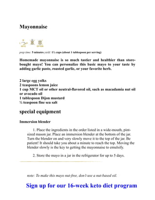 Mayonnaise
prep time: 5 minutes yield: 1½ cups (about 1 tablespoon per serving)
Homemade mayonnaise is so much tastier and healthier than store-
bought mayo! You can personalize this basic mayo to your taste by
adding garlic paste, roasted garlic, or your favorite herb.
2 large egg yolks
2 teaspoons lemon juice
1 cup MCT oil or other neutral-flavored oil, such as macadamia nut oil
or avocado oil
1 tablespoon Dijon mustard
½ teaspoon fine sea salt
special equipment
Immersion blender
1. Place the ingredients in the order listed in a wide-mouth, pint-
sized mason jar. Place an immersion blender at the bottom of the jar.
Turn the blender on and very slowly move it to the top of the jar. Be
patient! It should take you about a minute to reach the top. Moving the
blender slowly is the key to getting the mayonnaise to emulsify.
2. Store the mayo in a jar in the refrigerator for up to 5 days.
note: To make this mayo nut-free, don’t use a nut-based oil.
Sign up for our 16-week keto diet program
 