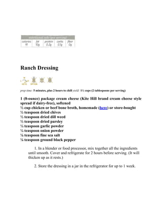 Ranch Dressing
prep time: 5 minutes, plus 2 hours to chill yield: 1½ cups (2 tablespoons per serving)
1 (8-ounce) package cream cheese (Kite Hill brand cream cheese style
spread if dairy-free), softened
½ cup chicken or beef bone broth, homemade (here) or store-bought
½ teaspoon dried chives
½ teaspoon dried dill weed
½ teaspoon dried parsley
¼ teaspoon garlic powder
¼ teaspoon onion powder
⅛ teaspoon fine sea salt
⅛ teaspoon ground black pepper
1. In a blender or food processor, mix together all the ingredients
until smooth. Cover and refrigerate for 2 hours before serving. (It will
thicken up as it rests.)
2. Store the dressing in a jar in the refrigerator for up to 1 week.
 