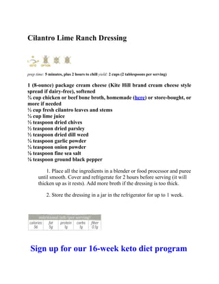Cilantro Lime Ranch Dressing
prep time: 5 minutes, plus 2 hours to chill yield: 2 cups (2 tablespoons per serving)
1 (8-ounce) package cream cheese (Kite Hill brand cream cheese style
spread if dairy-free), softened
¾ cup chicken or beef bone broth, homemade (here) or store-bought, or
more if needed
½ cup fresh cilantro leaves and stems
¼ cup lime juice
½ teaspoon dried chives
½ teaspoon dried parsley
½ teaspoon dried dill weed
¼ teaspoon garlic powder
¼ teaspoon onion powder
⅛ teaspoon fine sea salt
⅛ teaspoon ground black pepper
1. Place all the ingredients in a blender or food processor and puree
until smooth. Cover and refrigerate for 2 hours before serving (it will
thicken up as it rests). Add more broth if the dressing is too thick.
2. Store the dressing in a jar in the refrigerator for up to 1 week.
Sign up for our 16-week keto diet program
 
